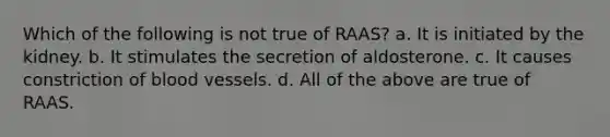 Which of the following is not true of RAAS? a. It is initiated by the kidney. b. It stimulates the secretion of aldosterone. c. It causes constriction of blood vessels. d. All of the above are true of RAAS.