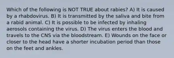 Which of the following is NOT TRUE about rabies? A) It is caused by a rhabdovirus. B) It is transmitted by the saliva and bite from a rabid animal. C) It is possible to be infected by inhaling aerosols containing the virus. D) The virus enters the blood and travels to the CNS via the bloodstream. E) Wounds on the face or closer to the head have a shorter incubation period than those on the feet and ankles.