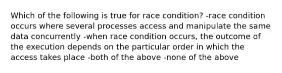 Which of the following is true for race condition? -race condition occurs where several processes access and manipulate the same data concurrently -when race condition occurs, the outcome of the execution depends on the particular order in which the access takes place -both of the above -none of the above