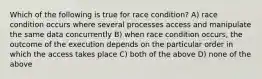 Which of the following is true for race condition? A) race condition occurs where several processes access and manipulate the same data concurrently B) when race condition occurs, the outcome of the execution depends on the particular order in which the access takes place C) both of the above D) none of the above