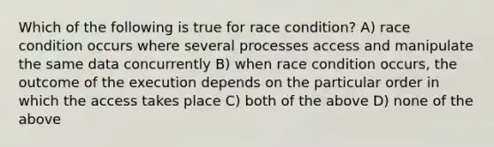 Which of the following is true for race condition? A) race condition occurs where several processes access and manipulate the same data concurrently B) when race condition occurs, the outcome of the execution depends on the particular order in which the access takes place C) both of the above D) none of the above