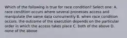 Which of the following is true for race condition? Select one: A. race condition occurs where several processes access and manipulate the same data concurrently B. when race condition occurs, the outcome of the execution depends on the particular order in which the access takes place C. both of the above D. none of the above