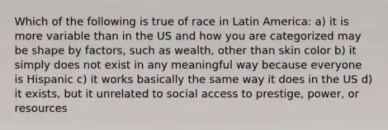 Which of the following is true of race in Latin America: a) it is more variable than in the US and how you are categorized may be shape by factors, such as wealth, other than skin color b) it simply does not exist in any meaningful way because everyone is Hispanic c) it works basically the same way it does in the US d) it exists, but it unrelated to social access to prestige, power, or resources