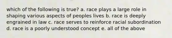 which of the following is true? a. race plays a large role in shaping various aspects of peoples lives b. race is deeply engrained in law c. race serves to reinforce racial subordination d. race is a poorly understood concept e. all of the above