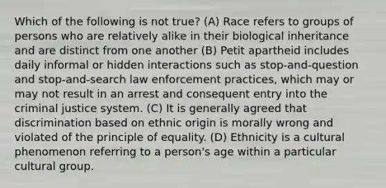 Which of the following is not true? (A) Race refers to groups of persons who are relatively alike in their biological inheritance and are distinct from one another (B) Petit apartheid includes daily informal or hidden interactions such as stop-and-question and stop-and-search law enforcement practices, which may or may not result in an arrest and consequent entry into the criminal justice system. (C) It is generally agreed that discrimination based on ethnic origin is morally wrong and violated of the principle of equality. (D) Ethnicity is a cultural phenomenon referring to a person's age within a particular cultural group.