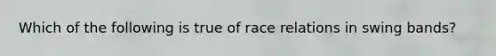 Which of the following is true of race relations in swing bands?