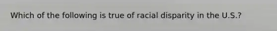 Which of the following is true of racial disparity in the U.S.?