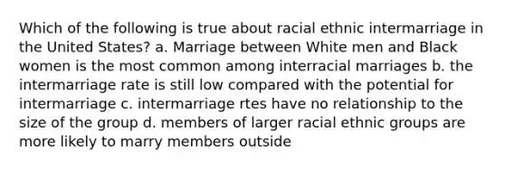 Which of the following is true about racial ethnic intermarriage in the United States? a. Marriage between White men and Black women is the most common among interracial marriages b. the intermarriage rate is still low compared with the potential for intermarriage c. intermarriage rtes have no relationship to the size of the group d. members of larger racial ethnic groups are more likely to marry members outside