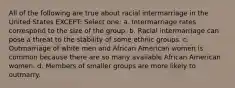 All of the following are true about racial intermarriage in the United States EXCEPT: Select one: a. Intermarriage rates correspond to the size of the group. b. Racial intermarriage can pose a threat to the stability of some ethnic groups. c. Outmarriage of white men and African American women is common because there are so many available African American women. d. Members of smaller groups are more likely to outmarry.