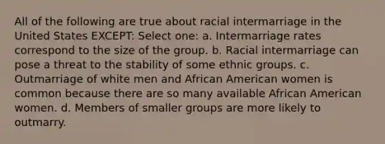 All of the following are true about racial intermarriage in the United States EXCEPT: Select one: a. Intermarriage rates correspond to the size of the group. b. Racial intermarriage can pose a threat to the stability of some ethnic groups. c. Outmarriage of white men and African American women is common because there are so many available African American women. d. Members of smaller groups are more likely to outmarry.