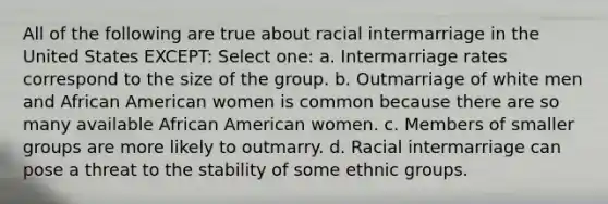 All of the following are true about racial intermarriage in the United States EXCEPT: Select one: a. Intermarriage rates correspond to the size of the group. b. Outmarriage of white men and African American women is common because there are so many available African American women. c. Members of smaller groups are more likely to outmarry. d. Racial intermarriage can pose a threat to the stability of some ethnic groups.