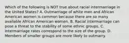 Which of the following is NOT true about racial intermarriage in the United States? A. Outmarriage of white men and African American women is common because there are so many available African American women. B. Racial intermarriage can pose a threat to the stability of some ethnic groups. C. Intermarriage rates correspond to the size of the group. D. Members of smaller groups are more likely to outmarry.