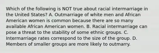 Which of the following is NOT true about racial intermarriage in the United States? A. Outmarriage of white men and African American women is common because there are so many available African American women. B. Racial intermarriage can pose a threat to the stability of some ethnic groups. C. Intermarriage rates correspond to the size of the group. D. Members of smaller groups are more likely to outmarry.