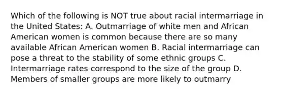 Which of the following is NOT true about racial intermarriage in the United States: A. Outmarriage of white men and African American women is common because there are so many available African American women B. Racial intermarriage can pose a threat to the stability of some ethnic groups C. Intermarriage rates correspond to the size of the group D. Members of smaller groups are more likely to outmarry