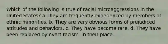 Which of the following is true of racial microaggressions in the United States? a.They are frequently experienced by members of ethnic minorities. b. They are very obvious forms of prejudiced attitudes and behaviors. c. They have become rare. d. They have been replaced by overt racism. in their place.