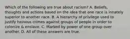 Which of the following are true about racism? A. Beliefs, thoughts and actions based on the idea that one race is innately superior to another race. B. A hierarchy of privilege used to justify heinous crimes against groups of people in order to colonize & enslave. C. Marked by power of one group over another. D. All of these answers are true.