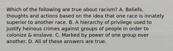 Which of the following are true about racism? A. Beliefs, thoughts and actions based on the idea that one race is innately superior to another race. B. A hierarchy of privilege used to justify heinous crimes against groups of people in order to colonize & enslave. C. Marked by power of one group over another. D. All of these answers are true.