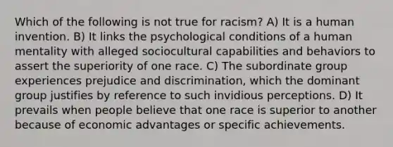 Which of the following is not true for racism? A) It is a human invention. B) It links the psychological conditions of a human mentality with alleged sociocultural capabilities and behaviors to assert the superiority of one race. C) The subordinate group experiences prejudice and discrimination, which the dominant group justifies by reference to such invidious perceptions. D) It prevails when people believe that one race is superior to another because of economic advantages or specific achievements.