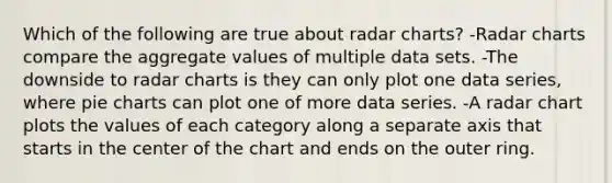 Which of the following are true about radar charts? -Radar charts compare the aggregate values of multiple data sets. -The downside to radar charts is they can only plot one data series, where pie charts can plot one of more data series. -A radar chart plots the values of each category along a separate axis that starts in the center of the chart and ends on the outer ring.