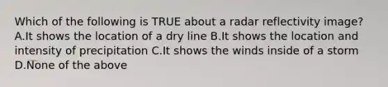 Which of the following is TRUE about a radar reflectivity image? A.It shows the location of a dry line B.It shows the location and intensity of precipitation C.It shows the winds inside of a storm D.None of the above