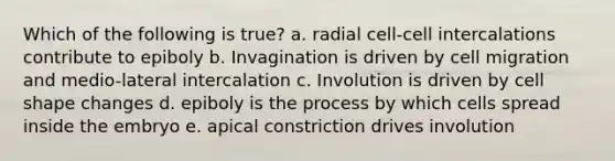 Which of the following is true? a. radial cell-cell intercalations contribute to epiboly b. Invagination is driven by cell migration and medio-lateral intercalation c. Involution is driven by cell shape changes d. epiboly is the process by which cells spread inside the embryo e. apical constriction drives involution