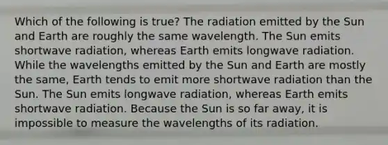 Which of the following is true? The radiation emitted by the Sun and Earth are roughly the same wavelength. The Sun emits shortwave radiation, whereas Earth emits longwave radiation. While the wavelengths emitted by the Sun and Earth are mostly the same, Earth tends to emit more shortwave radiation than the Sun. The Sun emits longwave radiation, whereas Earth emits shortwave radiation. Because the Sun is so far away, it is impossible to measure the wavelengths of its radiation.