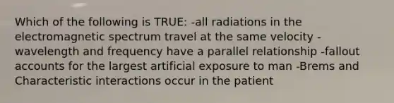 Which of the following is TRUE: -all radiations in the electromagnetic spectrum travel at the same velocity -wavelength and frequency have a parallel relationship -fallout accounts for the largest artificial exposure to man -Brems and Characteristic interactions occur in the patient