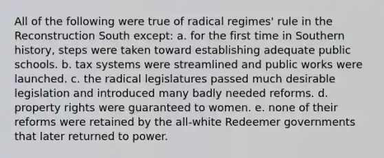 All of the following were true of radical regimes' rule in the Reconstruction South except: a. for the first time in Southern history, steps were taken toward establishing adequate public schools. b. tax systems were streamlined and public works were launched. c. the radical legislatures passed much desirable legislation and introduced many badly needed reforms. d. property rights were guaranteed to women. e. none of their reforms were retained by the all-white Redeemer governments that later returned to power.