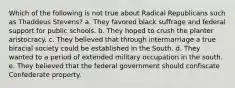 Which of the following is not true about Radical Republicans such as Thaddeus Stevens? a. They favored black suffrage and federal support for public schools. b. They hoped to crush the planter aristocracy. c. They believed that through intermarriage a true biracial society could be established in the South. d. They wanted to a period of extended military occupation in the south. e. They believed that the federal government should confiscate Confederate property.