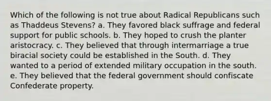 Which of the following is not true about Radical Republicans such as Thaddeus Stevens? a. They favored black suffrage and federal support for public schools. b. They hoped to crush the planter aristocracy. c. They believed that through intermarriage a true biracial society could be established in the South. d. They wanted to a period of extended military occupation in the south. e. They believed that the federal government should confiscate Confederate property.