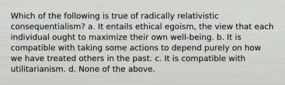 Which of the following is true of radically relativistic consequentialism? a. It entails ethical egoism, the view that each individual ought to maximize their own well-being. b. It is compatible with taking some actions to depend purely on how we have treated others in the past. c. It is compatible with utilitarianism. d. None of the above.