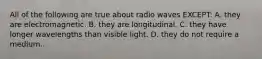 All of the following are true about radio waves EXCEPT: A. they are electromagnetic. B. they are longitudinal. C. they have longer wavelengths than visible light. D. they do not require a medium.