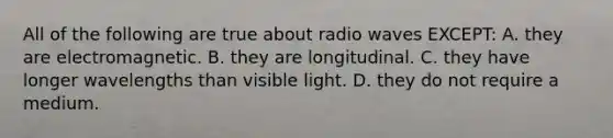 All of the following are true about radio waves EXCEPT: A. they are electromagnetic. B. they are longitudinal. C. they have longer wavelengths than visible light. D. they do not require a medium.