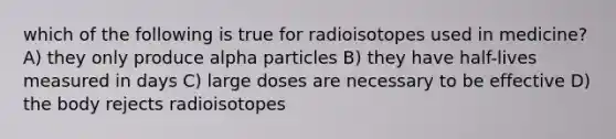 which of the following is true for radioisotopes used in medicine? A) they only produce alpha particles B) they have half-lives measured in days C) large doses are necessary to be effective D) the body rejects radioisotopes