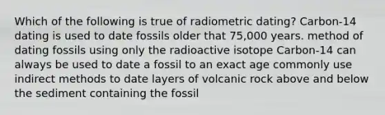 Which of the following is true of radiometric dating? Carbon-14 dating is used to date fossils older that 75,000 years. method of dating fossils using only the radioactive isotope Carbon-14 can always be used to date a fossil to an exact age commonly use indirect methods to date layers of volcanic rock above and below the sediment containing the fossil