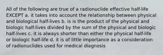 All of the following are true of a radionuclide effective half-life EXCEPT a. it takes into account the relationship between physical and biological half-lives b. is is the product of the physical and biologic half-lives divided by the sum of the physical and biologic half-lives c. it is always shorter than either the physical half-life or biologic half-life d. it is of little importance as a consideration of radionuclides used for medical diagnosis