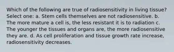 Which of the following are true of radiosensitivity in living tissue? Select one: a. Stem cells themselves are not radiosensitive. b. The more mature a cell is, the less resistant it is to radiation c. The younger the tissues and organs are, the more radiosensitive they are. d. As cell proliferation and tissue growth rate increase, radiosensitivity decreases.