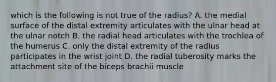 which is the following is not true of the radius? A. the medial surface of the distal extremity articulates with the ulnar head at the ulnar notch B. the radial head articulates with the trochlea of the humerus C. only the distal extremity of the radius participates in the wrist joint D. the radial tuberosity marks the attachment site of the biceps brachii muscle