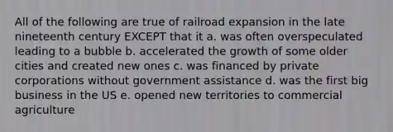 All of the following are true of railroad expansion in the late nineteenth century EXCEPT that it a. was often overspeculated leading to a bubble b. accelerated the growth of some older cities and created new ones c. was financed by private corporations without government assistance d. was the first big business in the US e. opened new territories to commercial agriculture