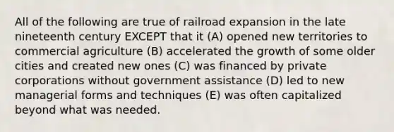 All of the following are true of railroad expansion in the late nineteenth century EXCEPT that it (A) opened new territories to commercial agriculture (B) accelerated the growth of some older cities and created new ones (C) was financed by private corporations without government assistance (D) led to new managerial forms and techniques (E) was often capitalized beyond what was needed.