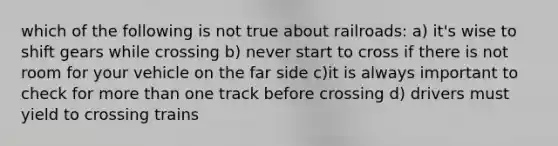 which of the following is not true about railroads: a) it's wise to shift gears while crossing b) never start to cross if there is not room for your vehicle on the far side c)it is always important to check for more than one track before crossing d) drivers must yield to crossing trains