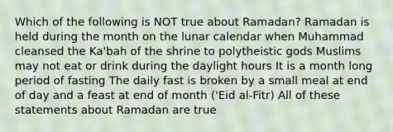 Which of the following is NOT true about Ramadan? Ramadan is held during the month on the lunar calendar when Muhammad cleansed the Ka'bah of the shrine to polytheistic gods Muslims may not eat or drink during the daylight hours It is a month long period of fasting The daily fast is broken by a small meal at end of day and a feast at end of month ('Eid al-Fitr) All of these statements about Ramadan are true