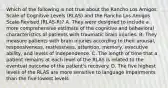 Which of the following is not true about the Rancho Los Amigos Scale of Cognitive Levels (RLAS) and the Rancho Los Amigos Scale-Revised (RLAS-R)? A. They were designed to include a more comprehensive estimate of the cognitive and behavioral characteristics of patients with traumatic brain injuries. B. They measure patients with brain injuries according to their arousal, responsiveness, restlessness, attention, memory, executive ability, and levels of independence. C. The length of time that a patient remains at each level of the RLAS is related to the eventual outcome of the patient's recovery. D. The five highest levels of the RLAS are more sensitive to language impairments than the five lowest levels.