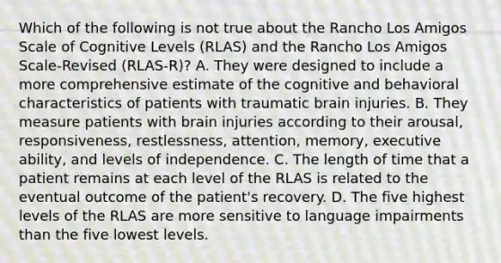 Which of the following is not true about the Rancho Los Amigos Scale of Cognitive Levels (RLAS) and the Rancho Los Amigos Scale-Revised (RLAS-R)? A. They were designed to include a more comprehensive estimate of the cognitive and behavioral characteristics of patients with traumatic brain injuries. B. They measure patients with brain injuries according to their arousal, responsiveness, restlessness, attention, memory, executive ability, and levels of independence. C. The length of time that a patient remains at each level of the RLAS is related to the eventual outcome of the patient's recovery. D. The five highest levels of the RLAS are more sensitive to language impairments than the five lowest levels.