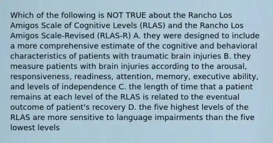 Which of the following is NOT TRUE about the Rancho Los Amigos Scale of Cognitive Levels (RLAS) and the Rancho Los Amigos Scale-Revised (RLAS-R) A. they were designed to include a more comprehensive estimate of the cognitive and behavioral characteristics of patients with traumatic brain injuries B. they measure patients with brain injuries according to the arousal, responsiveness, readiness, attention, memory, executive ability, and levels of independence C. the length of time that a patient remains at each level of the RLAS is related to the eventual outcome of patient's recovery D. the five highest levels of the RLAS are more sensitive to language impairments than the five lowest levels