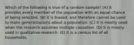 Which of the following is true of a random sample? (A) It provides every member of the population with an equal chance of being selected. (B) It is biased, and therefore cannot be used to make generalizations about a population. (C) It is mostly used when the research assumes multiple causation. (D) It is mostly used in qualitative research. (E) It is a census list of all households.