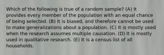 Which of the following is true of a random sample? (A) It provides every member of the population with an equal chance of being selected. (B) It is biased, and therefore cannot be used to make generalizations about a population. (C) It is mostly used when the research assumes multiple causation. (D) It is mostly used in qualitative research. (E) It is a census list of all households.