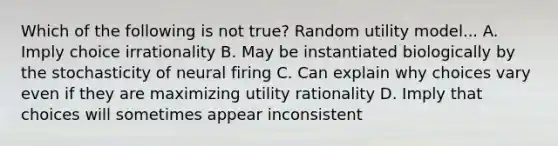 Which of the following is not true? Random utility model... A. Imply choice irrationality B. May be instantiated biologically by the stochasticity of neural firing C. Can explain why choices vary even if they are maximizing utility rationality D. Imply that choices will sometimes appear inconsistent