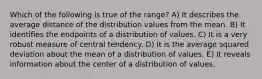 Which of the following is true of the range? A) It describes the average distance of the distribution values from the mean. B) It identifies the endpoints of a distribution of values. C) It is a very robust measure of central tendency. D) It is the average squared deviation about the mean of a distribution of values. E) It reveals information about the center of a distribution of values.