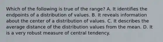 Which of the following is true of the range? A. It identifies the endpoints of a distribution of values. B. It reveals information about the center of a distribution of values. C. It describes the average distance of the distribution values from the mean. D. It is a very robust measure of central tendency.